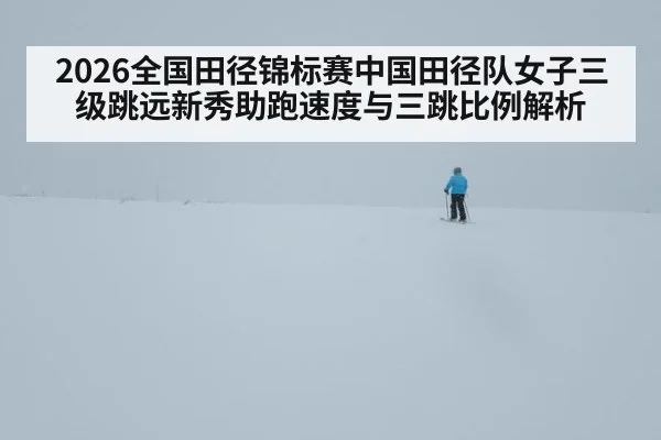 2026全国田径锦标赛中国田径队女子三级跳远新秀助跑速度与三跳比例解析
