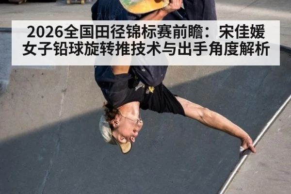 2026全国田径锦标赛前瞻：宋佳媛女子铅球旋转推技术与出手角度解析